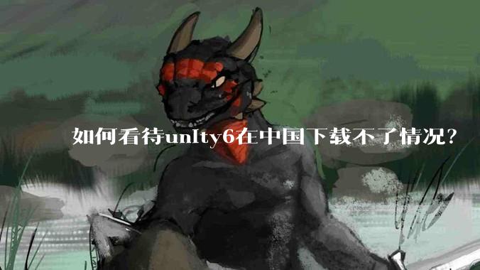 如何看待unity6在中国下载不了情况？