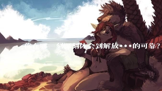 你在哪一刻深刻体会到解放***的可靠？